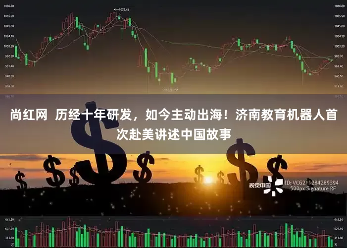 尚红网  历经十年研发，如今主动出海！济南教育机器人首次赴美讲述中国故事