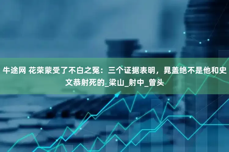 牛途网 花荣蒙受了不白之冤：三个证据表明，晁盖绝不是他和史文恭射死的_梁山_射中_曾头