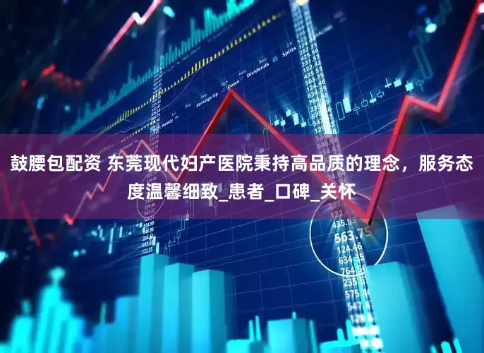 鼓腰包配资 东莞现代妇产医院秉持高品质的理念，服务态度温馨细致_患者_口碑_关怀