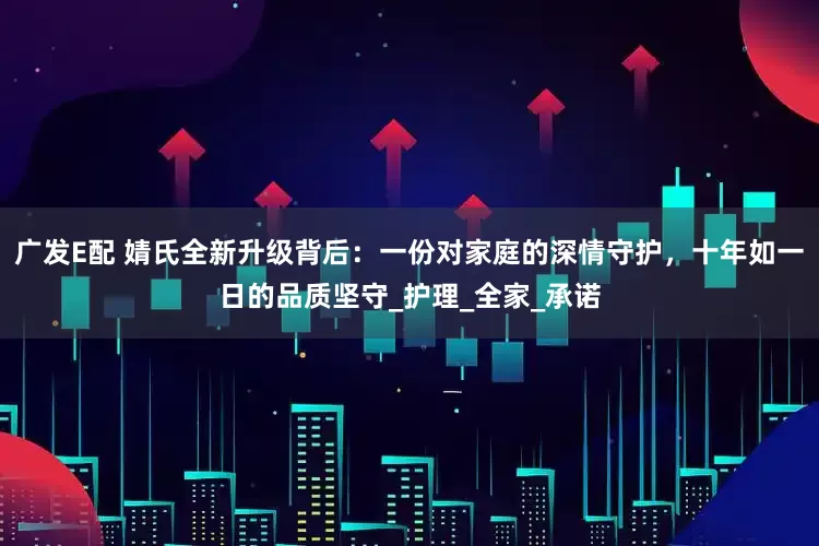 广发E配 婧氏全新升级背后：一份对家庭的深情守护，十年如一日的品质坚守_护理_全家_承诺