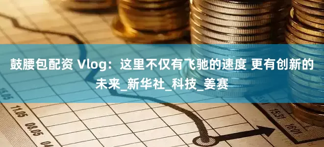 鼓腰包配资 Vlog：这里不仅有飞驰的速度 更有创新的未来_新华社_科技_姜赛