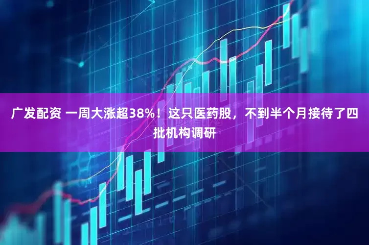 广发配资 一周大涨超38%！这只医药股，不到半个月接待了四批机构调研