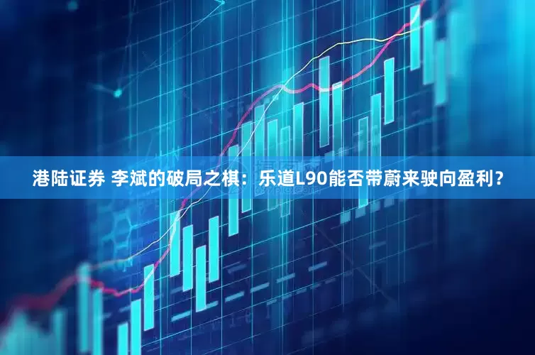 港陆证券 李斌的破局之棋：乐道L90能否带蔚来驶向盈利？