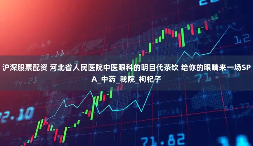 沪深股票配资 河北省人民医院中医眼科的明目代茶饮 给你的眼睛来一场SPA_中药_我院_枸杞子