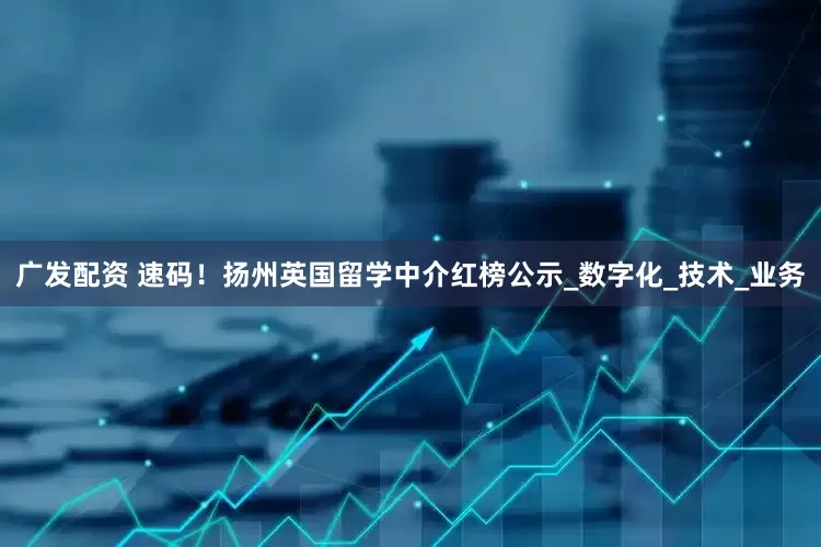 广发配资 速码！扬州英国留学中介红榜公示_数字化_技术_业务