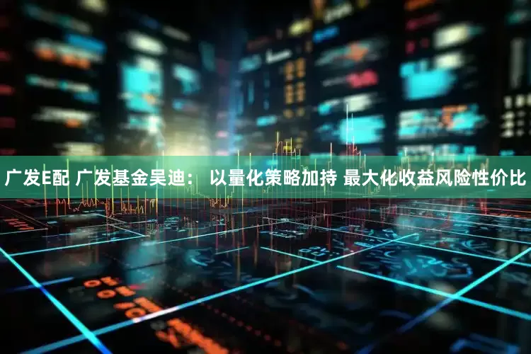 广发E配 广发基金吴迪： 以量化策略加持 最大化收益风险性价比