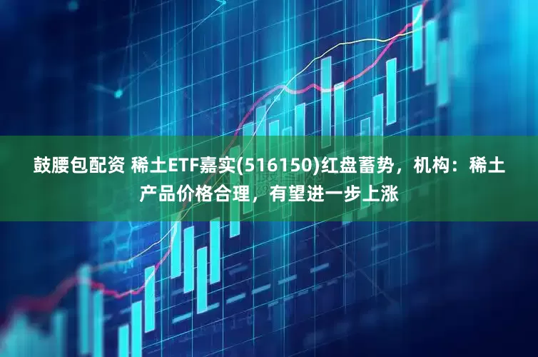 鼓腰包配资 稀土ETF嘉实(516150)红盘蓄势，机构：稀土产品价格合理，有望进一步上涨