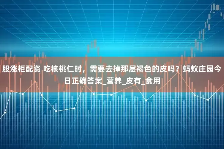 股涨柜配资 吃核桃仁时，需要去掉那层褐色的皮吗？蚂蚁庄园今日正确答案_营养_皮有_食用