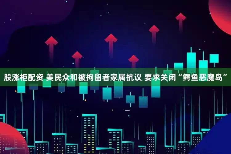 股涨柜配资 美民众和被拘留者家属抗议 要求关闭“鳄鱼恶魔岛”