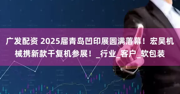 广发配资 2025届青岛凹印展圆满落幕！宏吴机械携新款干复机参展！_行业_客户_软包装