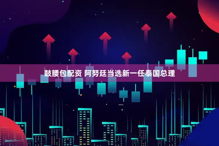 鼓腰包配资 阿努廷当选新一任泰国总理