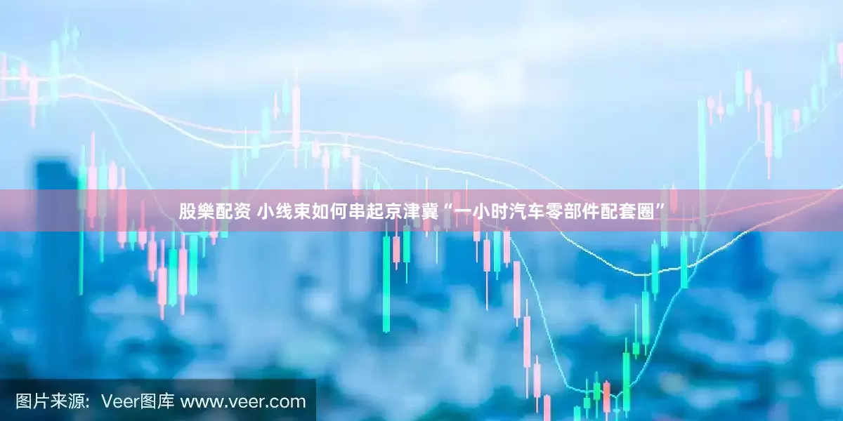 股樂配资 小线束如何串起京津冀“一小时汽车零部件配套圈”