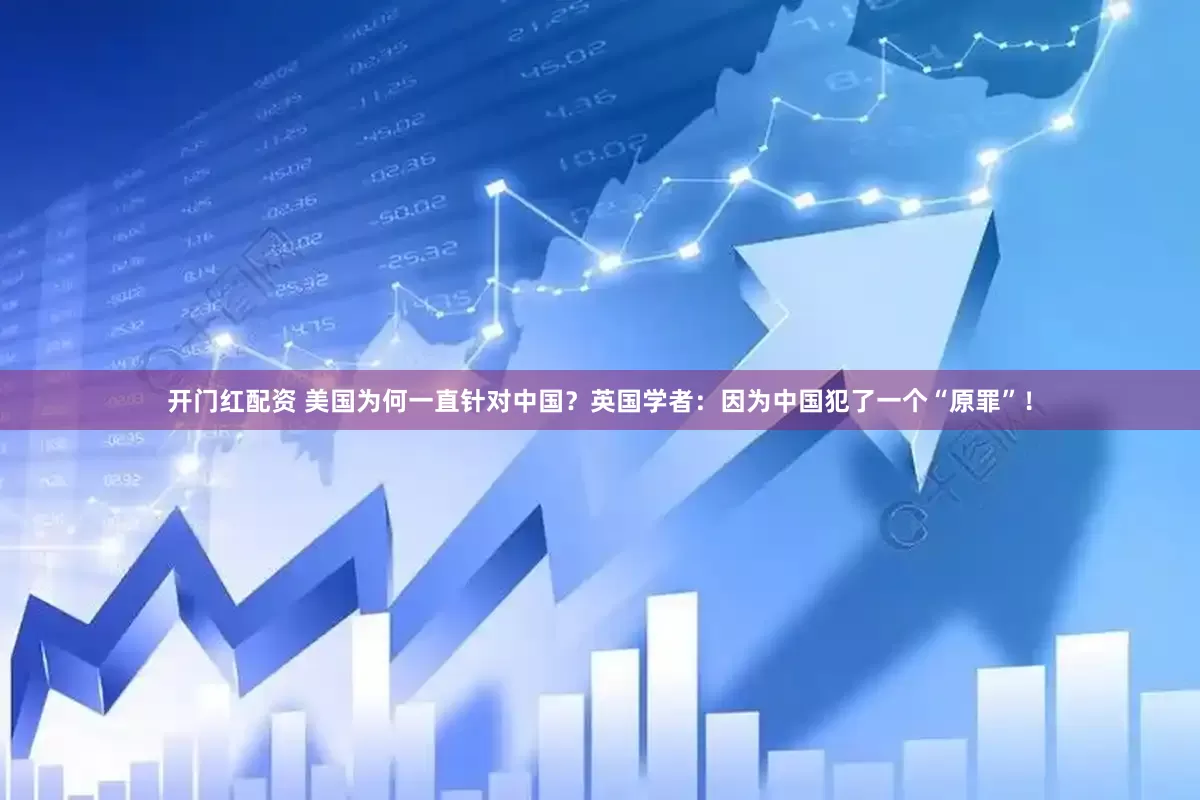 开门红配资 美国为何一直针对中国？英国学者：因为中国犯了一个“原罪”！