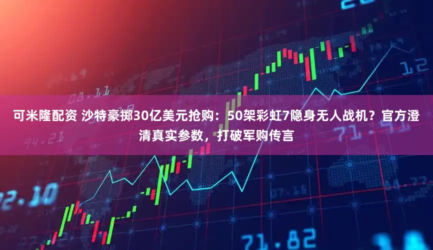 可米隆配资 沙特豪掷30亿美元抢购：50架彩虹7隐身无人战机？官方澄清真实参数，打破军购传言
