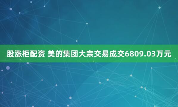 股涨柜配资 美的集团大宗交易成交6809.03万元