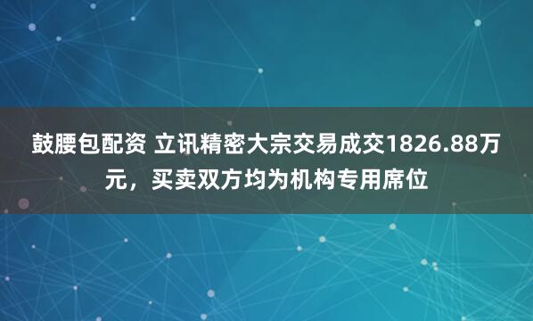 鼓腰包配资 立讯精密大宗交易成交1826.88万元，买卖双方均为机构专用席位