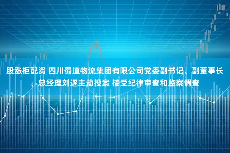 股涨柜配资 四川蜀道物流集团有限公司党委副书记、副董事长、总经理刘遂主动投案 接受纪律审查和监察调查