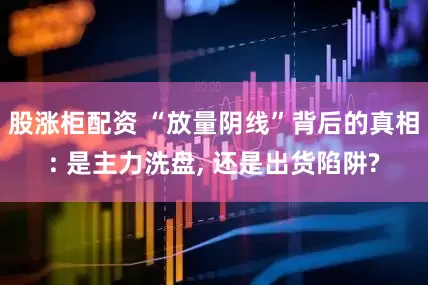 股涨柜配资 “放量阴线”背后的真相: 是主力洗盘, 还是出货陷阱?