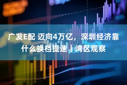 广发E配 迈向4万亿，深圳经济靠什么换档提速｜湾区观察