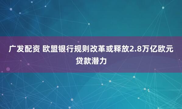 广发配资 欧盟银行规则改革或释放2.8万亿欧元贷款潜力