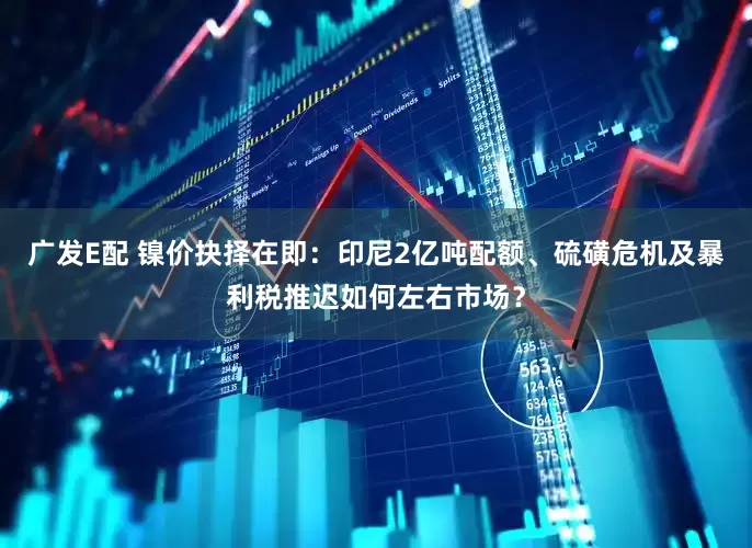广发E配 镍价抉择在即:印尼2亿吨配额、硫磺危机及暴利税推迟如何左右市场?