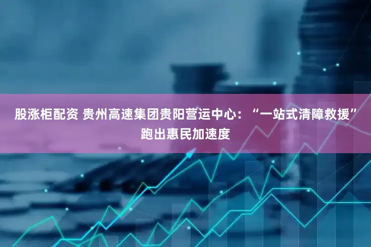 股涨柜配资 贵州高速集团贵阳营运中心：“一站式清障救援”跑出惠民加速度